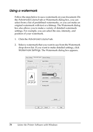 Page 78
78Using the Printer Software with Windows
Using a watermark
Follow the steps below to use a watermark on your document. On 
the Advanced Layout  tab or Watermark dialog box, you can 
select from a list of predefined watermarks, or you can make an 
original watermark with text or a bitmap. The Watermark dialog 
box also allows you to make a variety of detailed watermark 
settings. For example, you can select the size, intensity, and 
position of your watermark.
1. Click the  Advanced Layout  tab.
2....