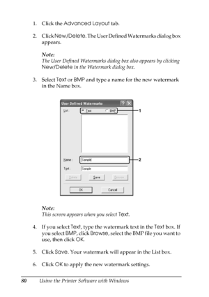 Page 80
80Using the Printer Software with Windows
1. Click the 
Advanced Layout  tab.
2. Click  New/Delete . The User Defined Watermarks dialog box 
appears.
Note:
The User Defined Watermarks dialog box also appears by clicking 
New/Delete  in the Watermark dialog box.
3. Select  Text or BMP  and type a name for the new watermark 
in the Name box.
Note:
This screen appears when you select  Text.
4. If you select  Text, type the watermark text in the  Text box. If 
you select  BMP, click  Browse ,  s e l e c t...