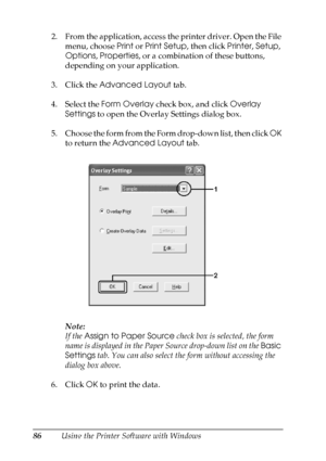 Page 86
86Using the Printer Software with Windows
2. From the application, access the printer driver. Open the File 
menu, choose  Print or Print Setup , then click Printer, Setup , 
Options , Properties , or a combination of these buttons, 
depending on your application.
3. Click the  Advanced Layout  tab.
4. Select the  Form Overlay  check box, and click  Overlay 
Settings  to open the Overlay Settings dialog box.
5. Choose the form from the Form drop-down list, then click  OK 
to return the  Advanced Layout...