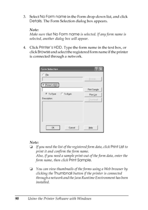 Page 90
90Using the Printer Software with Windows
3. Select 
No Form name  in the Form drop-down list, and click 
Details . The Form Selection dialog box appears.
Note:
Make sure that  No Form name  is selected. If any form name is 
selected, another dialog box will appear.
4. Click  Printer’s HDD . Type the form name in the text box, or 
click  Browse  and select the registered form name if the printer 
is connected through a network.
Note:
❏ If you need the list of th e registered form data, click  Print List...