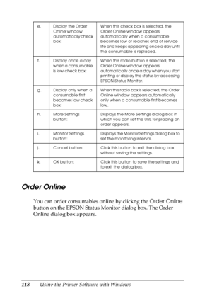 Page 118
118Using the Printer Software with Windows
Order Online
You can order consumables online by clickng the Order Online 
button on the EPSON Status Monitor dialog box. The Order 
Online dialog box appears.
e. Display the Order 
Online window 
automatically check 
box: When this check box is selected, the 
Order Online window appears 
automatically when a consumable 
becomes low or reaches end of service 
life and keeps appearing once a day until 
the consumable is replaced.
f. Display once a day  when a...