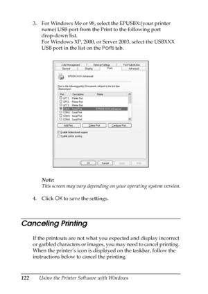 Page 122
122Using the Printer Software with Windows
3. For Windows Me or 98, select the EPUSBX:(your printer 
name) USB port from the Print to the following port 
drop-down list.
For Windows XP, 2000, or Server 2003, select the USBXXX 
USB port in the list on the  Ports tab.
Note:
This screen may vary depending on your operating system version.
4. Click  OK to save the settings.
Canceling Printing
If the printouts are not what you expected and display incorrect 
o r  g a r b l e d  c h a r a c t e r s  o r  i m...