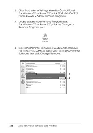 Page 124
124Using the Printer Software with Windows
2. Click 
Start, point to  Settings, then click  Control Panel .
For Windows XP or Server 2003, click  Start, click  Control 
Panel , then click  Add or Remove Programs .
3. Double-click the  Add/Remove Programs  icon.
For Windows XP or Server 2003, click the  Change or 
Remove Programs  icon.
4. Select  EPSON Printer Software , then click Add/Remove .
For Windows XP, 2000, or Server 2003, select  EPSON Printer 
Software , then click  Change/Remove .
 