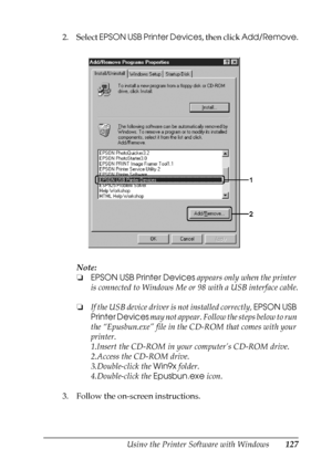 Page 127
Using the Printer Software with Windows127
4
4
4
4
4
4
4
4
4
4
4
4
2. Select EPSON USB Printer Devices , then click Add/Remove .
Note:
❏ EPSON USB Printer Devices  appears only when the printer 
is connected to Windows Me or 98 with a USB interface cable.
❏ If the USB device driver is not installed correctly,  EPSON USB 
Printer Devices  may not appear. Follow the steps below to run 
the “Epusbun.exe” file in the CD-ROM that comes with your 
printer.
1.Insert the CD-ROM in your computer’s CD-ROM drive....