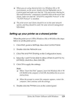 Page 129
Using the Printer Software with Windows129
4
4
4
4
4
4
4
4
4
4
4
4
❏When you are using shared printer in a Windows Me or 98 
environment, on the server, double-click the  Network icon in 
Control panel and make sure that the “File and printer sharing for 
Microsoft Networks” component is installed, then on the server and 
clients, make sure that the “IPX/SPX-compatible Protocol” or the 
“TCP/IP Protocol” is installed.
❏ The print server and clients should be set on the same network 
system, and they...