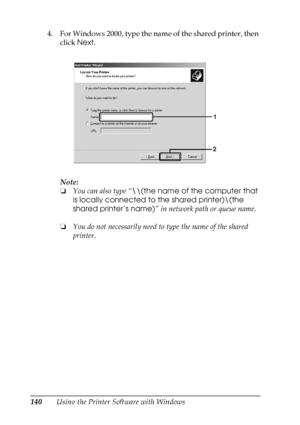 Page 140
140Using the Printer Software with Windows
4. For Windows 2000, type the name of the shared printer, then 
click  Next.
Note:
❏ You can also type “ \\(the name of the computer that 
is locally connected to the shared printer)\(the 
shared printer’s name) ” in network path or queue name.
❏ You do not necessarily need to  type the name of the shared 
printer.
 