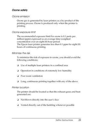 Page 23
Safety Instructions23
Ozone safety
Ozone emission
Ozone gas is generated by laser printers as a by-product of the 
printing process. Ozone is produced only when the printer is 
printing.
Ozone exposure limit
The recommended exposure limit for ozone is 0.1 parts per 
million (ppm) expressed as an average time-weighted 
concentration over an eight (8) hour period.
The Epson laser printer generates less than 0.1 ppm for eight (8) 
hours of continuous printing.
Minimize the risk
To minimize the risk of...