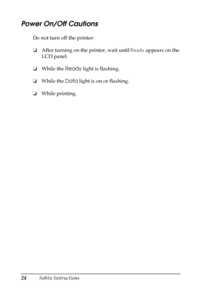 Page 24
24Safety Instructions
Power On/Off Cautions
New
 :with
 LCD panelDo not turn off the printer:
❏ After turning on the printer, wait until  Ready appears on the 
LCD panel.
❏ While the  Ready light is flashing.
❏ While the  Data light is on or flashing.
❏ While printing.
 
