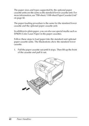 Page 48
48Paper Handling
The paper sizes and types supported by the optional paper 
cassette units are the same as the standard lower cassette unit. For 
more information, see 550-sheet/1100-sheet Paper Cassette Unit 
on page 42.
The paper-loading procedure is the same for the standard lower 
cassette and the optional paper cassette unit.
In addition to plain paper, you can also use special media such as 
EPSON Color Laser Paper in the paper cassettes.
Follow these steps to load paper into the standard and...