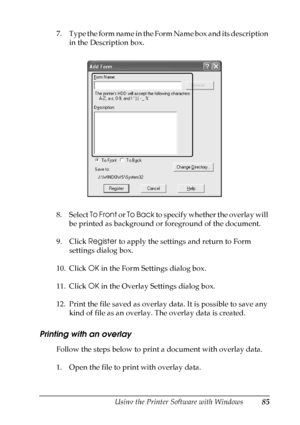 Page 85
Using the Printer Software with Windows85
4
4
4
4
4
4
4
4
4
4
4
4
7 . T y p e  t h e  f o r m  n a m e  i n  t h e  F o r m  N a m e  b o x  a n d  i t s  d e s c r i p t i o n  in the Description box.
8. Select  To Front or To Back  to specify whether the overlay will 
be printed as background or foreground of the document.
9. Click  Register to apply the settings and return to Form 
settings dialog box.
10. Click  OK in the Form Settings dialog box.
11. Click  OK in the Overlay Settings dialog box....