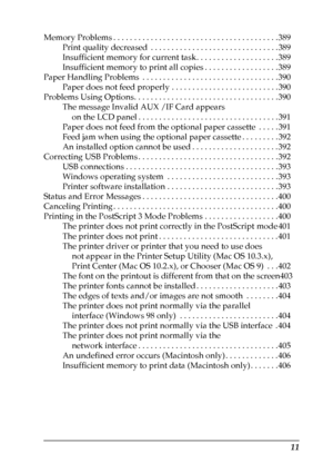 Page 11
11
Memory Problems . . . . . . . . . . . . . . . . . . . . . . . . . . . . . . . . . . . . . . . . 389Print quality decreased  . . . . . . . . . . . . . . . . . . . . . . . . . . . . . . . 389
Insufficient memory for current task. . . . . . . . . . . . . . . . . . . . 389
Insufficient memory to print all copies . . . . . . . . . . . . . . . . . . 389
Paper Handling Problems  . . . . . . . . . . . . . . . . . . . . . . . . . . . . . . . . . 390 Paper does not feed properly . . . . . . . . . . . . . . . ....