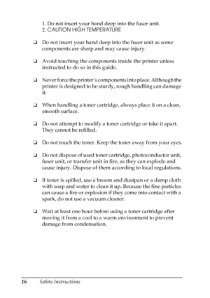 Page 16
16Safety Instructions1. Do not insert your hand deep into the fuser unit.
2. 
CAUTION HIGH TEMPERATURE
❏ Do not insert your hand deep into the fuser unit as some 
components are sharp and may cause injury.
❏ Avoid touching the components inside the printer unless 
instructed to do so in this guide.
❏ Never force the printer’s components into place. Although the 
printer is designed to be sturdy, rough handling can damage 
it.
❏ When handling a toner cartridge, always place it on a clean, 
smooth...