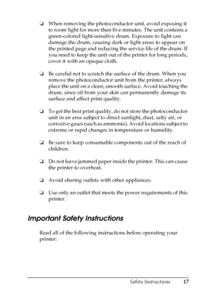 Page 17
Safety Instructions17
❏When removing the photoconductor unit, avoid exposing it 
to room light for more than five minutes. The unit contains a 
green-colored light-sensitive drum. Exposure to light can 
damage the drum, causing dark or light areas to appear on 
the printed page and reducing the service life of the drum. If 
you need to keep the unit out of the printer for long periods, 
cover it with an opaque cloth.
❏ Be careful not to scratch the surface of the drum. When you 
remove the...