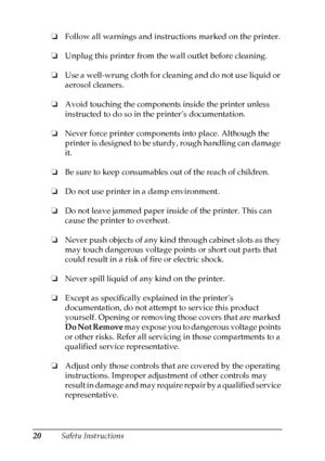 Page 20
20Safety Instructions
❏
Follow all warnings and instructions marked on the printer.
❏ Unplug this printer from the wall outlet before cleaning.
❏ Use a well-wrung cloth for cleaning and do not use liquid or 
aerosol cleaners.
❏ Avoid touching the components inside the printer unless 
instructed to do so in the printer’s documentation.
❏ Never force printer components into place. Although the 
printer is designed to be sturdy, rough handling can damage 
it.
❏ Be sure to keep consumables out of the reach...