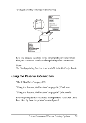 Page 39
Printer Features and Various Printing Options39
2
2
2
2
2
2
2
2
2
2
2
2
Using an overlay on page 81 (Windows)
Lets you prepare standard forms or template on your printout 
that you can use as overlays when printing other documents.
Note:
The Overlay printing function is not available in the PostScript 3 mode.
Using the Reserve Job function
New :Using  HDD
 is
 available/including
 the
 information a
bout MacHard Disk Drive on page 295
Using the Reserve Job Function on page 96 (Windows)
Using the Reserve...