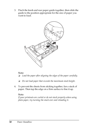 Page 50
50Paper Handling
3. Pinch the knob and rear paper guide together, then slide the 
guide to the position appropriate for the size of paper you 
want to load.
Note:
❏Load the paper after aligning th e edges of the paper carefully.
❏ Do not load paper that exceeds the maximum stack height.
4. To prevent the sheets from sticking together, fan a stack of  paper. Then tap the edge on a firm surface to line it up.
Note:
If your printouts are curled or do not stack properly when using 
plain paper, try turning...