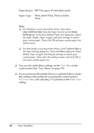 Page 60
60Paper HandlingNote:
❏
For Windows, access the printer driver, then select 
User-Defined Size  from the Paper Size list on the  Basic 
Settings  tab. In the User Defined Paper Size dialog box, adjust 
the Paper Width, Paper Length, and Unit settings to match 
your custom paper. Then click  OK and your custom paper size 
will be saved.
❏ For Macintosh, access the printer driver, click  Custom Size in 
the Paper Setting dialog box. Then click  New, adjust the Paper 
Width, Paper Length, and Margin...