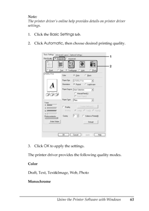 Page 63
Using the Printer Software with Windows63
4
4
4
4
4
4
4
4
4
4
4
4
Note:
The printer driver’s online help provides details on printer driver 
settings.
1. Click the Basic Settings  tab.
2. Click  Automatic , then choose desired printing quality.
3. Click  OK to apply the settings.
The printer driver provides the following quality modes.
Color
Draft, Text, Text&Image, Web, Photo
Monochrome
 