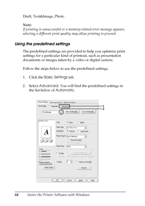 Page 64
64Using the Printer Software with Windows
Draft, Text&Image, Photo
Note:
If printing is unsuccessful or a memory-related error message appears, 
selecting a different print quality may allow printing to proceed.
Using the predefined settings 
The predefined settings are provided to help you optimize print 
settings for a particular kind of printout, such as presentation 
documents or images taken by a video or digital camera.
Follow the steps below to use the predefined settings.
1. Click the 
Basic...