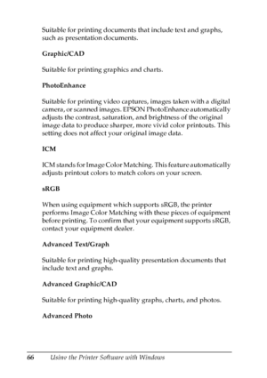 Page 66
66Using the Printer Software with Windows
Suitable for printing documents that include text and graphs, 
such as presentation documents.
Graphic/CAD
Suitable for printing graphics and charts.
PhotoEnhance
Suitable for printing video captures, images taken with a digital 
camera, or scanned images. EPSON PhotoEnhance automatically 
adjusts the contrast, saturation, and brightness of the original 
image data to produce sharper, more vivid color printouts. This 
setting does not affect your original image...