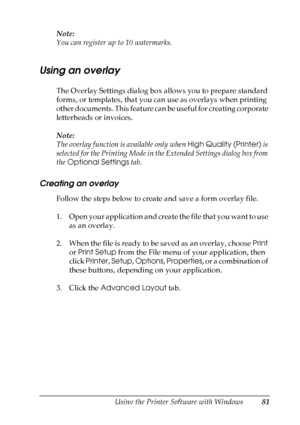 Page 81
Using the Printer Software with Windows81
4
4
4
4
4
4
4
4
4
4
4
4
Note:
You can register up to 10 watermarks.
Using an overlay
The Overlay Settings dialog box allows you to prepare standard 
forms, or templates, that you can use as overlays when printing 
other documents. This feature can be useful for creating corporate 
letterheads or invoices.
Note:
The overlay function is available only when High Quality (Printer) is 
selected for the Printing Mode in the Extended Settings dialog box from 
the...