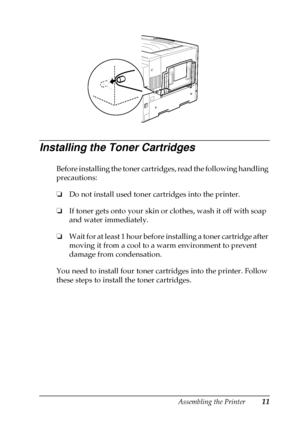 Page 15Assembling the Printer11
Installing the Toner Cartridges
Before installing the toner cartridges, read the following handling
precautions:
❏
Do not install used toner cartridges into the printer.
❏
If toner gets onto your skin or clothes, wash it off with soap
and water immediately.
❏
Wait for at least 1 hour before installing a toner cartridge after
moving it from a cool to a warm environment to prevent
damage from condensation.
You need to install four toner cartridges into the printer. Follow
these...