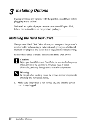 Page 2218Installing Options
3
Installing Options
If you purchased any options with the printer, install them before
plugging in the printer.
To install an optional paper cassette or optional Duplex Unit,
follow the instructions on the product package.
Installing the Hard Disk Drive
The optional Hard Disk Drive allows you to expand the printer’s
receive buffer when using a network, and gives you additional
memory for graphics and faster multi-page, multi-output sorting.
Follow these steps to install the optional...