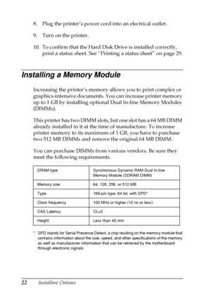 Page 2622Installing Options
8. Plug the printer’s power cord into an electrical outlet.
9. Turn on the printer.
10. To confirm that the Hard Disk Drive is installed correctly,
print a status sheet. See “Printing a status sheet” on page 29.
Installing a Memory Module
Increasing the printer’s memory allows you to print complex or
graphics-intensive documents. You can increase printer memory
up to 1 GB by installing optional Dual In-line Memory Modules
(DIMMs).
This printer has two DIMM slots, but one slot has a...