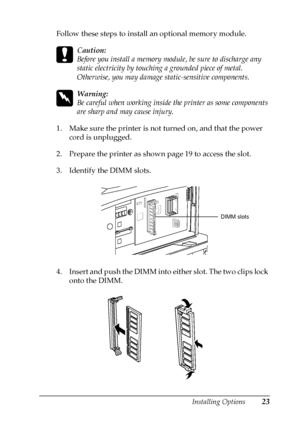 Page 27Installing Options23
Follow these steps to install an optional memory module.
c
Caution:
Before you install a memory module, be sure to discharge any
static electricity by touching a grounded piece of metal.
Otherwise, you may damage static-sensitive components.
w
Warning:
Becarefulwhenworkinginsidetheprinterassomecomponents
are sharp and may cause injury.
1. Make sure the printer is not turned on, and that the power
cord is unplugged.
2. Prepare the printer as shown page 19 to access the slot.
3....