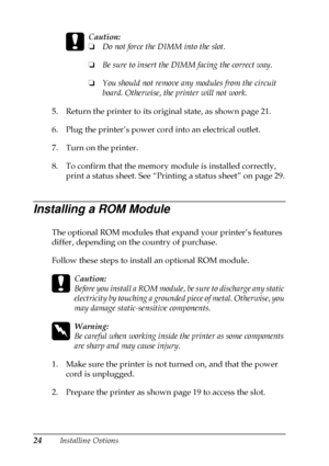 Page 2824Installing Options
c
Caution:
❏Do not force the DIMM into the slot.
❏Be sure to insert the DIMM facing the correct way.
❏You should not remove any modules from the circuit
board. Otherwise, the printer will not work.
5. Return the printer to its original state, as shown page 21.
6. Plug the printer’s power cord into an electrical outlet.
7. Turn on the printer.
8. To confirm that the memory module is installed correctly,
print a status sheet. See “Printing a status sheet” on page 29.
Installing a ROM...