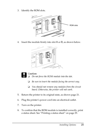 Page 29Installing Options25
3. Identify the ROM slots.
4. Insert the module firmly into slotA
orB
, as shown below.
c
Caution:
❏Do not force the ROM module into the slot.
❏Be sure to insert the module facing the correct way.
❏You should not remove any modules from the circuit
board. Otherwise, the printer will not work.
5. Return the printer to its original state, as shown page 21.
6. Plug the printer’s power cord into an electrical outlet.
7. Turn on the printer.
8. To confirm that the ROM module is installed...