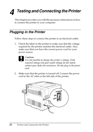 Page 3228Testing and Connecting the Printer
4
Testing and Connecting the Printer
This chapter provides you with the necessary instructions on how
to connect the printer to your computer.
Plugging in the Printer
Follow these steps to connect the printer to an electrical outlet.
1. Check the label on the printer to make sure that the voltage
required by the printer matches the electrical outlet. Also,
make sure that you have the correct power cord for your
power source.
c
Caution:
It is not possible to change the...
