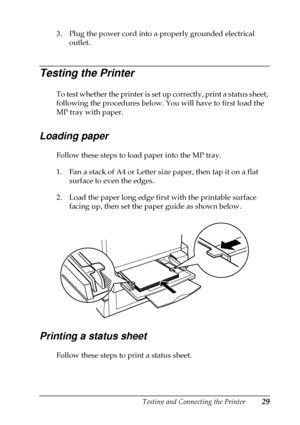 Page 33Testing and Connecting the Printer29
3. Plug the power cord into a properly grounded electrical
outlet.
Testing the Printer
To test whether the printer is set up correctly, print a status sheet,
following the procedures below. You will have to first load the
MP tray with paper.
Loading paper
Follow these steps to load paper into the MP tray.
1. Fan a stack of A4 or Letter size paper, then tap it on a flat
surface to even the edges.
2. Load the paper long edge first with the printable surface
facing up,...
