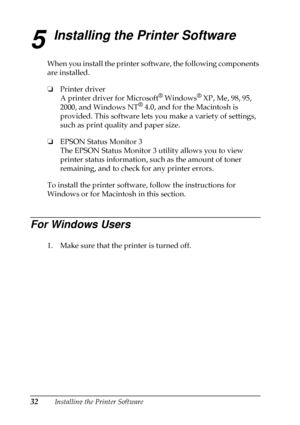 Page 3632Installing the Printer Software
5
Installing the Printer Software
When you install the printer software, the following components
are installed.
❏
Printer driver
A printer driver for Microsoft
®Windows®XP,Me,98,95,
2000, and Windows NT®4.0, and for the Macintosh is
provided. This software lets you make a variety of settings,
such as print quality and paper size.
❏
EPSON Status Monitor 3
The EPSON Status Monitor 3 utility allows you to view
printer status information, such as the amount of toner...