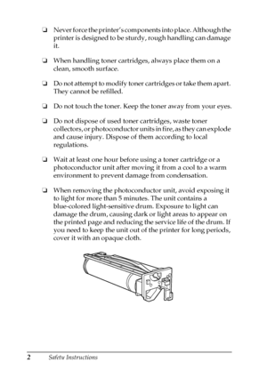 Page 62Safety Instructions
❏
Never force the printer’s components into place. Although the
printer is designed to be sturdy, rough handling can damage
it.
❏
When handling toner cartridges, always place them on a
clean, smooth surface.
❏
Do not attempt to modify toner cartridges or take them apart.
They cannot be refilled.
❏
Do not touch the toner. Keep the toner away from your eyes.
❏
Do not dispose of used toner cartridges, waste toner
collectors, or photoconductor units in fire, as they can explode
and cause...