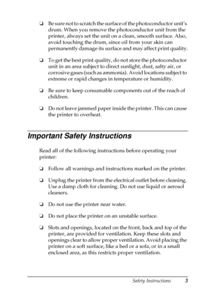 Page 7Safety Instructions3
❏
Be sure not to scratch the surface of the photoconductor unit’s
drum. When you remove the photoconductor unit from the
printer, always set the unit on a clean, smooth surface. Also,
avoid touching the drum, since oil from your skin can
permanently damage its surface and may affect print quality.
❏
To get the best print quality, do not store the photoconductor
unit in an area subject to direct sunlight, dust, salty air, or
corrosive gases (such as ammonia). Avoid locations subject...