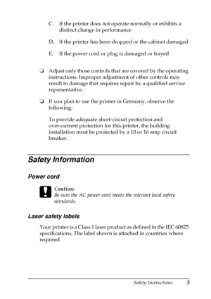 Page 9Safety Instructions5
❏
Adjust only those controls that are covered by the operating
instructions. Improper adjustment of other controls may
result in damage that requires repair by a qualified service
representative.
❏
If you plan to use the printer in Germany, observe the
following:
To provide adequate short-circuit protection and
over-current protection for this printer, the building
installation must be protected by a 10 or 16 amp circuit
breaker.
Safety Information
Power cord
c
Caution:
Be sure the...