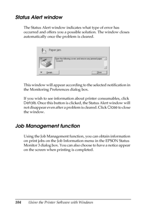 Page 104104Using the Printer Software with Windows
Status Alert window
The Status Alert window indicates what type of error has 
occurred and offers you a possible solution. The window closes 
automatically once the problem is cleared.
This window will appear according to the selected notification in 
the Monitoring Preferences dialog box.
If you wish to see information about printer consumables, click 
Details. Once this button is clicked, the Status Alert window will 
not disappear even after a problem is...