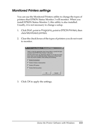 Page 111Using the Printer Software with Windows111
3
3
3
3
3
3
3
3
3
3
3
3
Monitored Printers settings
You can use the Monitored Printers utility to change the types of 
printers that EPSON Status Monitor 3 will monitor. When you 
install EPSON Status Monitor 3, this utility is also installed. 
Usually, it is not necessary to change a setup.
1. Click Start, point to Programs, point to EPSON Printers, then 
click Monitored printers.
2. Clear the check boxes of the types of printers you do not want 
to monitor.
3....