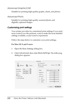 Page 128128Using the Printer Software with Macintosh
Advanced Graphic/CAD
Suitable for printing high-quality graphs, charts, and photos.
Advanced Photo
Suitable for printing high-quality scanned photos and 
digitally-captured images.
Customizing print settings
Your printer provides for customized print settings if you need 
more control over the printout, want to make the most detailed 
settings available, or just want to experiment.
Follow the steps below to customize your print settings.
For Mac OS X and 9...