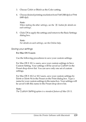 Page 129Using the Printer Software with Macintosh129
4
4
4
4
4
4
4
4
4
4
4
4
3. Choose Color or Black as the Color setting.
4. Choose desired printing resolution from Fast ( 3 0 0  d p i )  o r  Fine 
(600 dpi).
Note:
When making the other settings, see the   button for details on 
each settings.
5. Click OK to apply the settings and return to the Basic Settings 
dialog box.
Note:
For details on each settings, see the Online help.
Saving your settings
For Mac OS X users
Use the following procedures to save your...