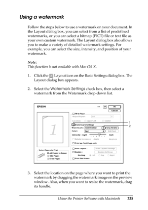 Page 135Using the Printer Software with Macintosh135
4
4
4
4
4
4
4
4
4
4
4
4
Using a watermark
Follow the steps below to use a watermark on your document. In 
the Layout dialog box, you can select from a list of predefined 
watermarks, or you can select a bitmap (PICT) file or text file as 
your own custom watermark. The Layout dialog box also allows 
you to make a variety of detailed watermark settings. For 
example, you can select the size, intensity, and position of your 
watermark.
Note:
This function is not...