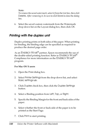 Page 140140Using the Printer Software with MacintoshNote:
To remove the saved watermark, select it from the List box, then click 
Delete. After removing it, be sure to click Save to close the dialog 
box.
6. Select the saved custom watermark from the Watermark 
drop-down list on the Layout dialog box, then click OK.
Printing with the duplex unit
Duplex printing prints on both sides of the paper. When printing 
for binding, the binding edge can be specified as required to 
produce the desired page order.
As an...