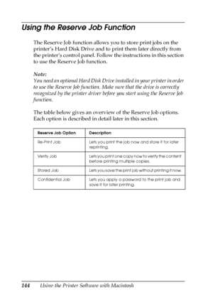 Page 144144Using the Printer Software with Macintosh
Using the Reserve Job Function
The Reserve Job function allows you to store print jobs on the 
printer’s Hard Disk Drive and to print them later directly from 
the printer’s control panel. Follow the instructions in this section 
to use the Reserve Job function.
Note:
You need an optional Hard Disk Drive installed in your printer in order 
to use the Reserve Job function. Make sure that the drive is correctly 
recognized by the printer driver before you start...