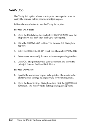 Page 148148Using the Printer Software with Macintosh
Verify Job
The Verify Job option allows you to print one copy in order to 
verify the content before printing multiple copies.
Follow the steps below to use the Verify Job option.
For Mac OS X users
1. Open the Print dialog box and select Printer Settings from the 
drop-down list, then click the Basic Settings tab.
2. Click the Reserve Job button. The Reserve Job dialog box 
appears.
3. Select the Reserve Job On check box, then select Verify Job.
4. Enter a...