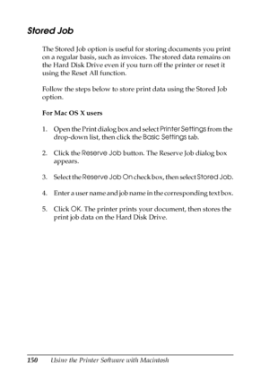 Page 150150Using the Printer Software with Macintosh
Stored Job
The Stored Job option is useful for storing documents you print 
on a regular basis, such as invoices. The stored data remains on 
the Hard Disk Drive even if you turn off the printer or reset it 
using the Reset All function.
Follow the steps below to store print data using the Stored Job 
option.
For Mac OS X users
1. Open the Print dialog box and select Printer Settings from the 
drop-down list, then click the Basic Settings tab.
2. Click the...