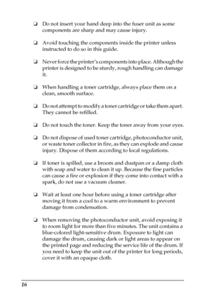 Page 1616
❏Do not insert your hand deep into the fuser unit as some 
components are sharp and may cause injury.
❏Avoid touching the components inside the printer unless 
instructed to do so in this guide.
❏Never force the printer’s components into place. Although the 
printer is designed to be sturdy, rough handling can damage 
it.
❏When handling a toner cartridge, always place them on a 
clean, smooth surface.
❏Do not attempt to modify a toner cartridge or take them apart. 
They cannot be refilled.
❏Do not...