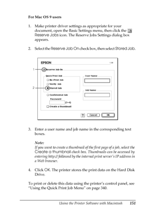 Page 151Using the Printer Software with Macintosh151
4
4
4
4
4
4
4
4
4
4
4
4
For Mac OS 9 users
1. Make printer driver settings as appropriate for your 
document, open the Basic Settings menu, then click the  
Reserve Jobs icon. The Reserve Jobs Settings dialog box 
appears.
2. Select the Reserve Job On check box, then select Stored Job.
3. Enter a user name and job name in the corresponding text 
boxes. 
Note:
If you want to create a thumbnail of the first page of a job, select the 
Create a thumbnail check...