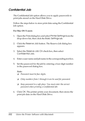 Page 152152Using the Printer Software with Macintosh
Confidential Job
The Confidential Job option allows you to apply passwords to 
print jobs stored on the Hard Disk Drive.
Follow the steps below to store print data using the Confidential 
Job option.
For Mac OS X users
1. Open the Print dialog box and select Printer Settings from the 
drop-down list, then click the Basic Settings tab.
2. Click the Reserve Job button. The Reserve Job dialog box 
appears.
3. Select the Reserve Job On check box, then select...