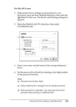 Page 153Using the Printer Software with Macintosh153
4
4
4
4
4
4
4
4
4
4
4
4
For Mac OS 9 users
1. Make printer driver settings as appropriate for your 
document, open the Basic Settings dialog box, then click the 
 Reserve Jobs icon. The Reserve Jobs Settings dialog box 
appears.
2. Select the Reserve Job On check box, then select 
Confidential Job.
3. Enter a user name and job name in the corresponding text 
boxes.
4. Set the password for the job by entering a four-digit number 
in the password text box....